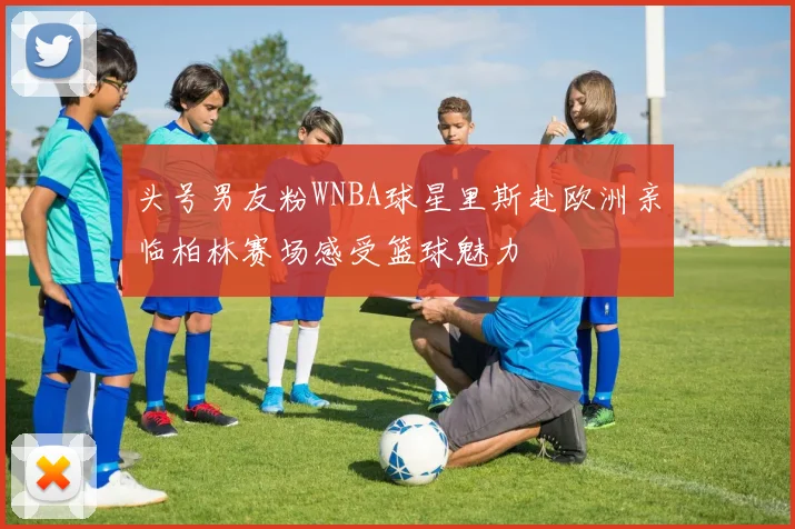头号男友粉WNBA球星里斯赴欧洲亲临柏林赛场感受篮球魅力