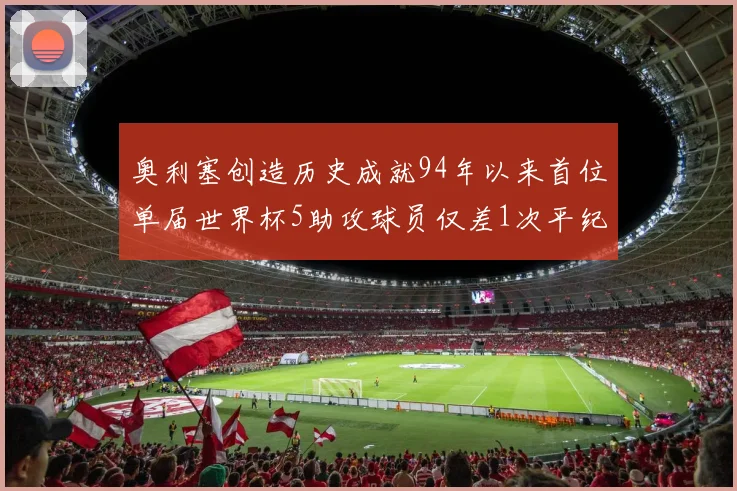 奥利塞创造历史成就94年以来首位单届世界杯5助攻球员仅差1次平纪录