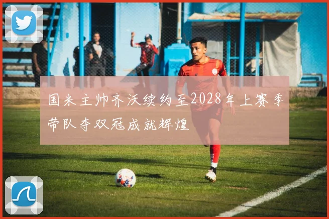 国米主帅齐沃续约至2028年上赛季带队夺双冠成就辉煌