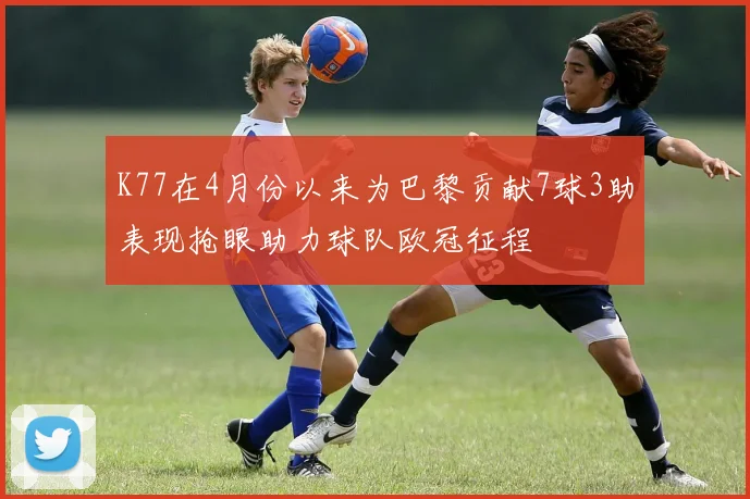 K77在4月份以来为巴黎贡献7球3助表现抢眼助力球队欧冠征程