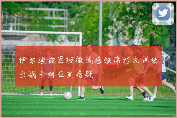 伊尔迪兹因轻微流感缺席尤文训练出战卡利亚里存疑