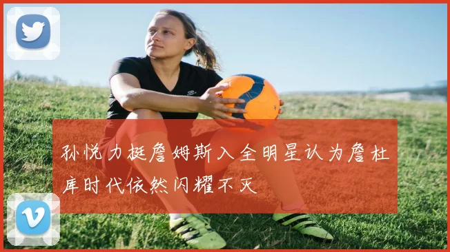 孙悦力挺詹姆斯入全明星认为詹杜库时代依然闪耀不灭