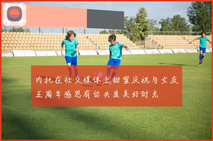 内托在社交媒体上甜蜜庆祝与女友五周年感恩有你共度美好时光