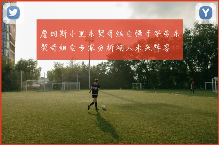 詹姆斯小里东契奇组合强于字母东契奇组合专家分析湖人未来阵容