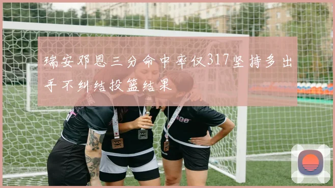瑞安邓恩三分命中率仅317坚持多出手不纠结投篮结果