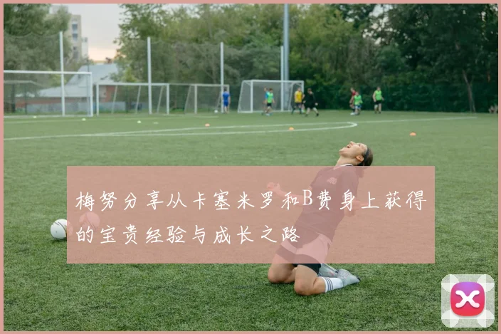 梅努分享从卡塞米罗和B费身上获得的宝贵经验与成长之路