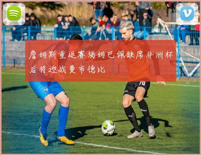 詹姆斯重返赛场姆巴佩缺席非洲杯后将迎战曼市德比