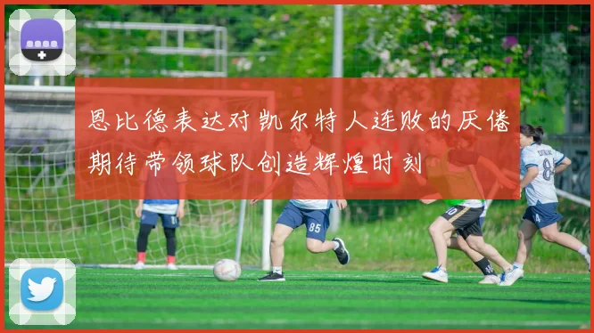 恩比德表达对凯尔特人连败的厌倦期待带领球队创造辉煌时刻