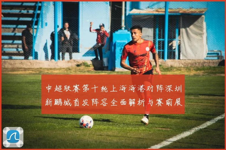 中超联赛第十轮上海海港对阵深圳新鹏城首发阵容全面解析与赛前展望