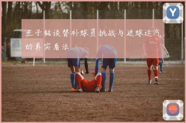 王子铭谈替补球员挑战与进球运气的真实看法