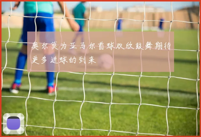奥尔莫为亚马尔首球欢欣鼓舞期待更多进球的到来
