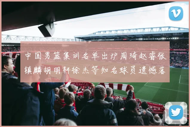 中国男篮集训名单出炉周琦赵睿张镇麟胡明轩徐杰等知名球员遗憾落选