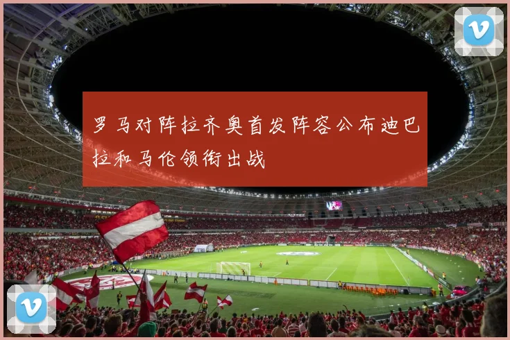 罗马对阵拉齐奥首发阵容公布迪巴拉和马伦领衔出战