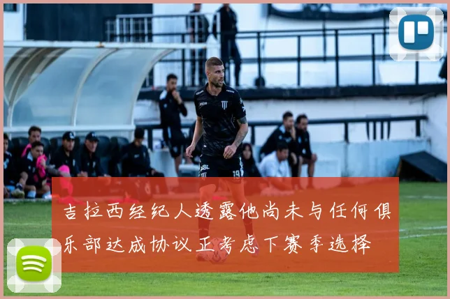 吉拉西经纪人透露他尚未与任何俱乐部达成协议正考虑下赛季选择