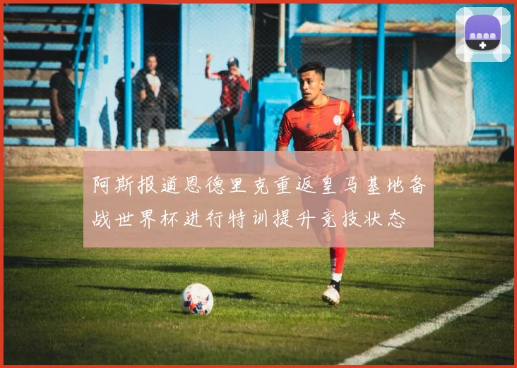 阿斯报道恩德里克重返皇马基地备战世界杯进行特训提升竞技状态