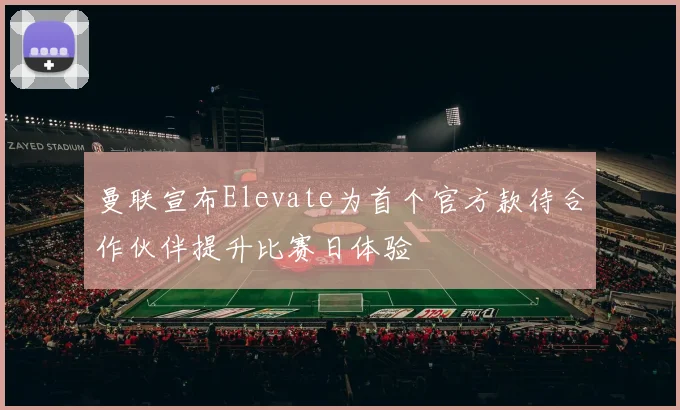 曼联宣布Elevate为首个官方款待合作伙伴提升比赛日体验